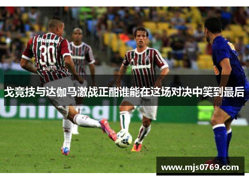 戈竞技与达伽马激战正酣谁能在这场对决中笑到最后