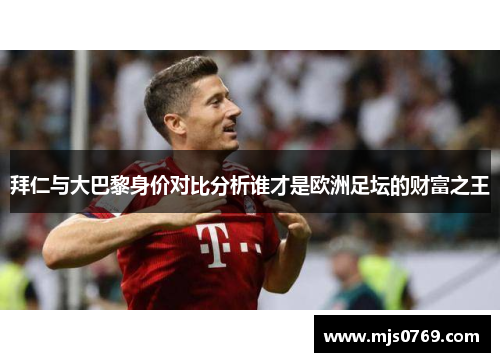 拜仁与大巴黎身价对比分析谁才是欧洲足坛的财富之王