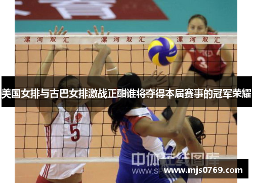 美国女排与古巴女排激战正酣谁将夺得本届赛事的冠军荣耀